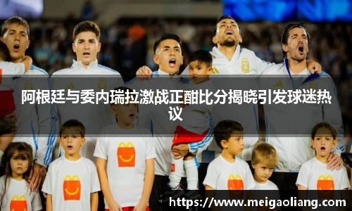 阿根廷与委内瑞拉激战正酣比分揭晓引发球迷热议